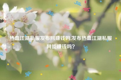 热血江湖私服发布网赚钱吗,发布热血江湖私服网能赚钱吗？