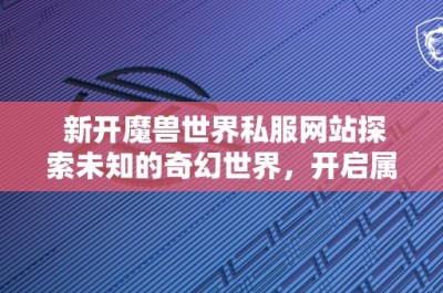 新开魔兽世界私服网站探索未知的奇幻世界，开启属于你的冒险之旅！