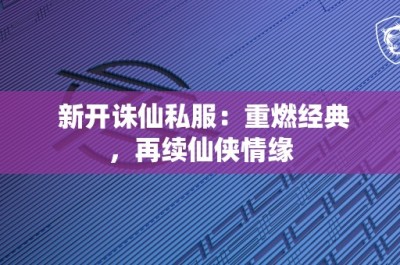 新开诛仙私服：重燃经典，再续仙侠情缘