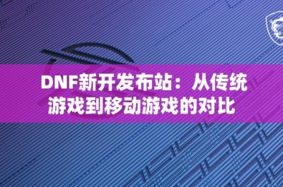 DNF新开发布站：从传统游戏到移动游戏的对比