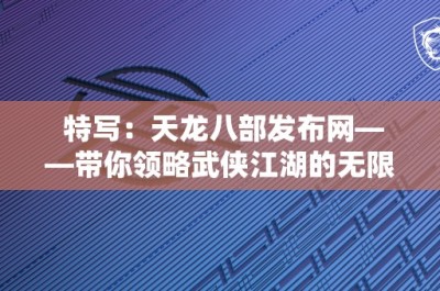 特写：天龙八部发布网——带你领略武侠江湖的无限魅力